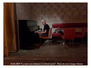 30.06.2009 "Il y avait une ambiance à la David Lynch" . Piano du Lieu Unique. Nantes
 