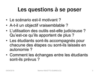Les questions à se poser
• Le scénario est-il motivant ?
• A-t-il un objectif vraisemblable ?
• L’utilisation des outils est-elle judicieuse ?
Qu’est-ce qu’ils apportent de plus ?
• Les étudiants sont-ils accompagnés pour
chacune des étapes ou sont-ils laissés en
autonomie ?
• Comment les échanges entre les étudiants
sont-ils prévus ?
04/04/2016 Martine RAVETTO-DUBREUCQ 3