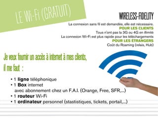 LEWi-Fi(GRATUIT) WIRELESS-FIDELITY
La connexion sans fil est demandée, elle est nécessaire.
POUR LES CLIENTS
Tous n'ont pas la 3G ou 4G en illimité
La connexion Wi-Fi est plus rapide pour les téléchargements
POUR LES ÉTRANGERS
Coût du Roaming (relais, Hub)
Jeveuxfournirunaccèsàinternetàmesclients,
ilmefaut :
• 1 ligne téléphonique
• 1 Box internet
avec abonnement chez un F.A.I. (Orange, Free, SFR,...)
• 1 routeur Wi-Fi
• 1 ordinateur personnel (stastistiques, tickets, portail,...)
 