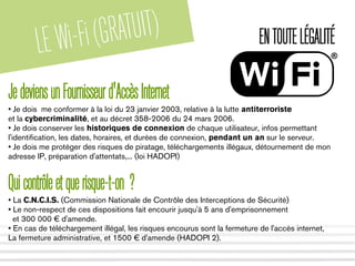 LEWi-Fi(GRATUIT) ENTOUTELÉGALITÉ
JedeviensunFournisseurd'AccèsInternet
• Je dois me conformer à la loi du 23 janvier 2003, relative à la lutte antiterroriste
et la cybercriminalité, et au décret 358-2006 du 24 mars 2006.
• Je dois conserver les historiques de connexion de chaque utilisateur, infos permettant
l'identification, les dates, horaires, et durées de connexion, pendant un an sur le serveur.
• Je dois me protéger des risques de piratage, téléchargements illégaux, détournement de mon
adresse IP, préparation d'attentats,... (loi HADOPI)
Quicontrôleetquerisque-t-on ?
• La C.N.C.I.S. (Commission Nationale de Contrôle des Interceptions de Sécurité)
• Le non-respect de ces dispositions fait encourir jusqu'à 5 ans d'emprisonnement
et 300 000 € d'amende.
• En cas de téléchargement illégal, les risques encourus sont la fermeture de l'accès internet,
La fermeture administrative, et 1500 € d'amende (HADOPI 2).
 
