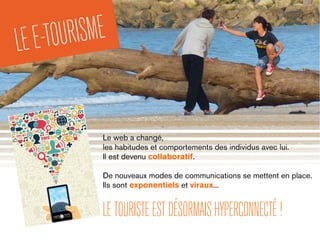 Le web a changé,
les habitudes et comportements des individus avec lui.
Il est devenu collaboratif.
De nouveaux modes de communications se mettent en place.
Ils sont exponentiels et viraux...
LETOURISTEESTDÉSORMAISHYPERCONNECTÉ!
LEE-TOURISME
 