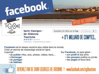 Facebook est le réseau social le plus utilisé dans le monde.
C'est un service de réseautage social en ligne.
Il permet :
• de publier infos, actu, photos, vidéos, liens,...
• d'échanger
• de partager
• de fidéliser
+D'1MILLIARDDECOMPTES...
Sur Facebook, on peut gérer :
• son profil et ses amis
• des groupes publics ou privés
• des pages et leurs fans
DEVENEZFANDESAINT-GEORGES-DE-DIDONNE !  www.facebook.com/sgdtourisme
 