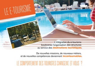 L'intégration du e-tourisme
bouleverse l'organisation des structures
au service des destinations touristiques.
De nouvelles missions, de nouveaux métiers,
et de nouvelles compétences deviennent incontournables.
LECOMPORTEMENTDESTOURISTESCHANGENT,ETVOUS ?
LEE-TOURISME
 