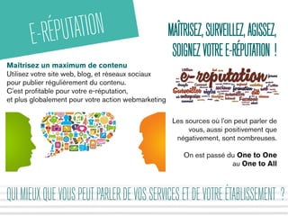 MAÎTRISEZ,SURVEILLEZ,AGISSEZ,
SOIGNEZVOTREE-RÉPUTATION !
E-RÉPUTATION
Maîtrisez un maximum de contenu
Utilisez votre site web, blog, et réseaux sociaux
pour publier régulièrement du contenu.
C'est profitable pour votre e-réputation,
et plus globalement pour votre action webmarketing
QUIMIEUXQUEVOUSPEUTPARLERDEVOSSERVICESETDEVOTREÉTABLISSEMENT ?
Les sources où l'on peut parler de
vous, aussi positivement que
négativement, sont nombreuses.
On est passé du One to One
au One to All
 