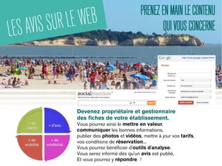 LESAVISSURLEWEB PRENEZENMAINLECONTENU
QUIVOUSCONCERNE
Devenez propriétaire et gestionnaire
des fiches de votre établissement.
Vous pourrez ainsi le mettre en valeur,
communiquer les bonnes informations,
publier des photos et vidéos, mettre à jour vos tarifs,
vos conditions de réservation...
Vous pourrez bénéficier d'outils d'analyse.
Vous serez informé dès qu'un avis est publié,
Et vous pourrez y répondre  !
 