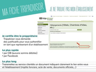 MAFICHETRIPADVISOR JENETROUVEPASMONÉTABLISSEMENT
Je certifie être le proppriétaire
Tripadvisor vous demande
des justificatifs pour vous authentifier
en tant que représenant d'un établissement
Le plus rapide
• par CB (aucune somme débitée)
• par Facebook
Le plus long 
Transmettez au service clientèle un document indiquant clairement le lien entre vous
et l'établissement (impôts fonciers, acte de vente, documents officiels,...)
 