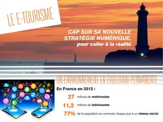 LEE-TOURISME
CAP SUR SA NOUVELLE
STRATÉGIE NUMÉRIQUE,
pour coller à la réalité
UNENVIRONNEMENTENÉVOLUTIONPERMANENTE
En France en 2013 :
27 millions de mobinautes
77% de la population se connecte chaque jour à un réseau social
11,2 millions de tablonautes
 