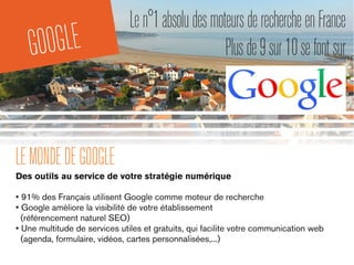 GOOGLE
LEMONDEDEGOOGLE
Des outils au service de votre stratégie numérique
• 91% des Français utilisent Google comme moteur de recherche
• Google améliore la visibilité de votre établissement
(référencement naturel SEO)
• Une multitude de services utiles et gratuits, qui facilite votre communication web
(agenda, formulaire, vidéos, cartes personnalisées,...)
Len°1absoludesmoteursderechercheenFrance
Plusde9sur10sefontsur
 