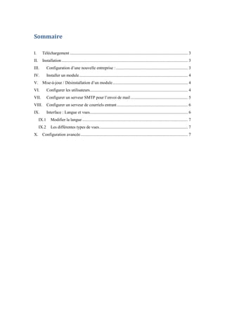 Sommaire
I. Téléchargement ................................................................................................................. 3
II. Installation......................................................................................................................... 3
III. Configuration d’une nouvelle entreprise :..................................................................... 3
IV. Installer un module........................................................................................................ 4
V. Mise-à-jour / Désinstallation d’un module........................................................................ 4
VI. Configurer les utilisateurs.............................................................................................. 4
VII. Configurer un serveur SMTP pour l’envoi de mail....................................................... 5
VIII. Configurer un serveur de courriels entrant.................................................................... 6
IX. Interface : Langue et vues.............................................................................................. 6
IX.1 Modifier la langue ..................................................................................................... 7
IX.2 Les différentes types de vues..................................................................................... 7
X. Configuration avancée....................................................................................................... 7
 