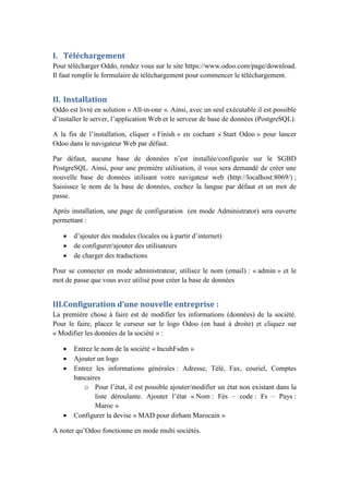 I. Téléchargement
Pour télécharger Oddo, rendez vous sur le site https://www.odoo.com/page/download.
Il faut remplir le formulaire de téléchargement pour commencer le téléchargement.
II. Installation
Oddo est livré en solution « All-in-one ». Ainsi, avec un seul exécutable il est possible
d’installer le server, l’application Web et le serveur de base de données (PostgreSQL).
A la fin de l’installation, cliquer « Finish » en cochant « Start Odoo » pour lancer
Odoo dans le navigateur Web par défaut.
Par défaut, aucune base de données n’est installée/configurée sur le SGBD
PostgreSQL. Ainsi, pour une première utilisation, il vous sera demandé de créer une
nouvelle base de données utilisant votre navigateur web (http://localhost:8069/) ;
Saisissez le nom de la base de données, cochez la langue par défaut et un mot de
passe.
Après installation, une page de configuration (en mode Administrator) sera ouverte
permettant :
 d’ajouter des modules (locales ou à partir d’internet)
 de configurer/ajouter des utilisateurs
 de charger des traductions
Pour se connecter en mode administrateur, utilisez le nom (email) : « admin » et le
mot de passe que vous avez utilisé pour créer la base de données
III.Configuration d’une nouvelle entreprise :
La première chose à faire est de modifier les informations (données) de la société.
Pour le faire, placez le curseur sur le logo Odoo (en haut à droite) et cliquez sur
« Modifier les données de la société » :
 Entrez le nom de la société « IncubFsdm »
 Ajouter un logo
 Entrez les informations générales : Adresse, Télé, Fax, couriel, Comptes
bancaires
o Pour l’état, il est possible ajouter/modifier un état non existant dans la
liste déroulante. Ajouter l’état « Nom : Fès – code : Fs – Pays :
Maroc »
 Configurer la devise « MAD pour dirham Marocain »
A noter qu’Odoo fonctionne en mode multi sociétés.
 