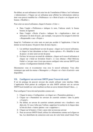 Par défaut, un seul utilisateur à été créer lors de l’installation d’Odoo c’est l’utilisateur
« Administrator ». Cliquez sur cet utilisateur pour afficher les informations relatives
dont vous pouvez modifier les « Préférences » et « Droit d’accès » en cliquant sur le
bouton « Modifier ».
Pour créer un nouvel utilisateur, cliquer le bouton « Créer » :
 Dans l’onglet « Préférences » indiquez le nom, l’adresse email, le fuseau
horaire, la signature
 Dans l’onglet « Droits d’accès » indiquez les « Applications » dont cet
utilisateur à le droit d’accès ; par exemple, vous pouvez lui assigner le droit de
« Responsable » aux « Projets »
Jusqu’ici, l’utilisateur est créer mais ne peut pas accéder à l’application. il faut lui
donner un mot de passe. On peut le faire de deux façons ;
1- Lui attribuer manuellement un mot de passe : cliquer sur le nouvel utilisateur,
et cliquer la liste déroulante en haut « Autres options »  « Modifier le mot
de passe » et ainsi saisir un mot de passe
2- Ou bien, lui envoyer un email de validation ; cliquer sur le nouvel utilisateur et
cliquez sur « Send an Invitation Email ». si vous obtenez « Mail Delivery
Failed » c’est que vous n’avez pas encore configuré votre serveur SMTP (voir
section « Configuration Générale d’Odee »
Déconnectez vous et re-connectez vous avec le nouvel utilisateur. Vous allez
remarquez que seuls les menus « Messagerie », « Project » et « Suivi d’activité » sont
disponibles.
VII. Configurer un serveur SMTP pour l’envoi de mail
Il est tés pratique de pouvoir envoyer des emails utilisant votre interface Oddo.
L’application Web permet de configurer un relai SMTP utilisant soit un serveur
SMTP local (installé sur votre machine) ou bien un server distant (Gmail,Yahoo, ...).
Pour configurer l’envoi de mail procédez comme suit ;
1- Cliquer le menu « Configuration » et cliquer sur « Paramètres généraux »
2- Cliquer sur « Paramétrer les serveurs de courriels sortants » dans la partie
« Couriel »
3- Par défaut, un serveur de courriers sortants pointant vers « localhost » sera
déjà crée. Si vous n’allez pas l’utiliser, supprimer le (cochez-le et cliquez dans
la liste de chois « Autres options » sur « supprimer ».
4- Cliquez sur le bouton « Créer » pour créer un nouveau serveur
5- Pour un serveur SMTP Gmail, utilisez les informations comme sur la figure en
bas. Les identifiants de connexion sont ceux de votre boite email Gmail. Pour
 