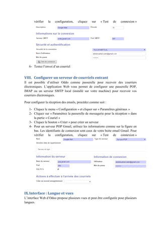 vérifier la configuration, cliquez sur « Test de connexion »
6- Testez l’envoi d’un courriel
VIII. Configurer un serveur de courriels entrant
Il est possible d’utiliser Oddo comme passerelle pour recevoir des courriers
électroniques. L’application Web vous permet de configurer une passerelle POP,
IMAP ou un serveur SMTP local (installé sur votre machine) pour recevoir vos
courriers électroniques.
Pour configurer la réception des emails, procédez comme suit :
1- Cliquez le menu « Configuration » et cliquer sur « Paramètres généraux »
2- Cliquez sur « Paramétrez la passerelle de messagerie pour la réception » dans
la partie « Couriel »
3- Cliquez le bouton « Créer » pour créer un serveur
4- Pour un serveur POP Gmail, utilisez les informations comme sur la figure en
bas. Les identifiants de connexion sont ceux de votre boite email Gmail. Pour
vérifier la configuration, cliquez sur « Test de connexion »
IX.Interface : Langue et vues
L’interface Web d’Odoo propose plusieurs vues et peut être configurée pour plusieurs
langues.
 