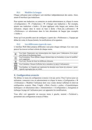 IX.1 Modifier la langue
Chaque utilisateur peut configurer sont interface indépendamment des autres. Ainsi,
autant d’interfaces que traductions.
Pour ajouter une traduction, se connectez en mode administrateur et, cliquez le menu
« Configuration »  « Traductions »  « Charger une traduction ». Par exemple,
ajouter une traduction « Arabe ». Et pour appliquer cette langue aux menus d’un
utilisateur, cliquez dans le menu en haut à droite « Nom_de_l_utilisateur » 
« Préférences » et sélectionnez dans la liste déroulante de langue (par exemple)
« Arabic ».
Notez qu’il est possible aussi de configurer, à partir des « Préférences », l’équipe par
défaut de vente, le fuseau horaire, les notifications et la signature.
IX.2 Les différentes types de vues
L’interface Web Odoo propose différentes vues pour chaque rubrique. Ces vues vous
pouvez les trouver en haut a droite de chaque menu.
Vue Gantt. Représente une retranscription des étapes pour l’élaboration d’un projet
sous forme d’un planning Gantt.
Vue Formulaire. Pour afficher chaque élément dans un formulaire et ainsi le modifier
ou le supprimer
Vue Liste. Permet de lister les différents éléments
Vue Calendrier. Permet d’afficher le(s) calendrier (s) de(s) l’utilisateur(s)
Vue Kanban. ou Vignette qui représente les données sous forme de colonnes / petite
vignette regroupées par un critère
X. Configuration avancée
Par défaut, le menu de configuration avancée n’est pas activé. Pour l’activer pour un
utilisateur, connectez-vous en administrateur et cliquer le menu « Configuration » 
« Utilisateurs ». Modifier l’utilisateur dont vous voulez donner (afficher) le droit de
configuration avancée. Dans l’onglet « Droit d’accès » cochez « Caractéristiques
techniques » et sélectionnez dans « Administration » « Configuration ». Enregistrer et
rechargez la page de l’utilisateur pour voir apparaitre les modifications.
Vous allez voir apparaitre un nouveau menu à gauche, nommé « Technical »,
permettant une configuration avancée d’Odoo.
 