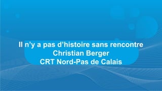 Il n’y a pas d’histoire sans rencontre
           Christian Berger
        CRT Nord-Pas de Calais
 
