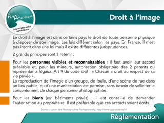 Droit à l’image
Le droit à l’image est dans certains pays le droit de toute personne physique
à disposer de son image. Les lois diffèrent selon les pays. En France, il n’est
pas inscrit dans une loi mais il existe différentes jurisprudences.
2 grands principes sont à retenir :
Pour les personnes visibles et reconnaissables : il faut avoir leur accord
préalable et, pour les mineurs, autorisation obligatoire des 2 parents ou
représentants légaux. Art 9 du code civil : « Chacun a droit au respect de sa
vie privée ».
La reproduction de l'image d'un groupe, de foule, d'une scène de rue dans
un lieu public, ou d’une manifestation est permise, sans besoin de solliciter le
consentement de chaque personne photographiée.
Pour les biens (ex: bâtiments privés) : il est conseillé de demander
l’autorisation au propriétaire. Il est préférable que ces accords soient écrits.
Source : Union des Photographes Professionnels : http://www.upp-auteurs.fr/
 