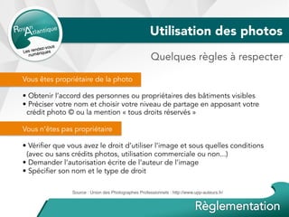 Utilisation des photos
Vous êtes propriétaire de la photo
• Obtenir l’accord des personnes ou propriétaires des bâtiments visibles
• Préciser votre nom et choisir votre niveau de partage en apposant votre
crédit photo © ou la mention « tous droits réservés »
Vous n’êtes pas propriétaire
• Vérifier que vous avez le droit d’utiliser l’image et sous quelles conditions
(avec ou sans crédits photos, utilisation commerciale ou non...)
• Demander l’autorisation écrite de l’auteur de l’image
• Spécifier son nom et le type de droit
Source : Union des Photographes Professionnels : http://www.upp-auteurs.fr/
Quelques règles à respecter
 