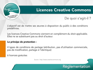 Licences Creative Commons
L’objectif est de mettre ses œuvres à disposition du public à des conditions
prédéfinies.
Les licences Creative Commons viennent en complément du droit applicable.
Elles ne se substituent pas au droit d’auteur.
Le principe de protection :
4 types de conditions de partage (attribution, pas d’utilisation commerciale,
pas de modification, partage à l’identique)
6 licences gratuites
Source : http://www.creativecommons.org
De quoi s’agit-il ?
 