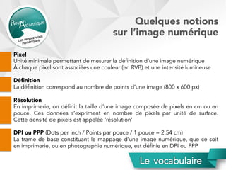 Quelques notions
sur l’image numérique
Pixel
Unité minimale permettant de mesurer la définition d’une image numérique
À chaque pixel sont associées une couleur (en RVB) et une intensité lumineuse
Déﬁnition
La définition correspond au nombre de points d’une image (800 x 600 px)
Résolution
En imprimerie, on définit la taille d’une image composée de pixels en cm ou en
pouce. Ces données s’expriment en nombre de pixels par unité de surface.
Cette densité de pixels est appelée ‘résolution’
DPI ou PPP (Dots per inch / Points par pouce / 1 pouce = 2,54 cm)
La trame de base constituant le mappage d’une image numérique, que ce soit
en imprimerie, ou en photographie numérique, est définie en DPI ou PPP
 