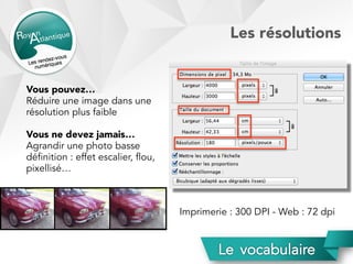 Vous pouvez…
Réduire une image dans une
résolution plus faible
Vous ne devez jamais…
Agrandir une photo basse
définition : effet escalier, flou,
pixellisé…
Imprimerie : 300 DPI - Web : 72 dpi
Les résolutions
 