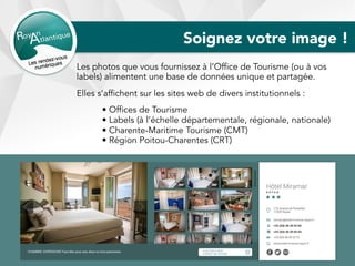 Soignez votre image !
Les photos que vous fournissez à l’Office de Tourisme (ou à vos
labels) alimentent une base de données unique et partagée.
Elles s’affichent sur les sites web de divers institutionnels :
• Offices de Tourisme
• Labels (à l’échelle départementale, régionale, nationale)
• Charente-Maritime Tourisme (CMT)
• Région Poitou-Charentes (CRT)
 