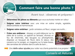 Comment faire une bonne photo ?
•  Déterminez les pièces ou éléments que vous souhaitez mettre en valeur
•  Soignez votre intérieur avec une mise en scène simple, agréable,
désencombrée et harmonieuse
•  Soignez votre extérieur : jardin entretenu et fleuri, rangez vos outils…
Une réelle valeur ajoutée pour aider vos clients potentiels à se projeter !
Avant tout : observez et préparez !
•  Créez une ambiance : dressez un petit-déjeuner sur la
table de la cuisine, un apéritif en terrasse, allumez un
feu de cheminée, des bougies ou photophores,
disposez un bouquet de fleurs dans le séjour, des
coussins sur le canapé, un magazine sur la tasse basse,
des serviettes de toilettes dans la salle de bain…
 