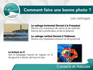 Comment faire une bonne photo ?
Le cadrage horizontal (format à la Française)
Donne une impression de calme et de sérénité,
Donne de la profondeur et de la distance
Le cadrage vertical (format à l’Italienne)
Donne une impression d’action et de proximité
La lecture en Z
Suit le balayage naturel du regard, en Z,
de gauche à droite, de haut en bas
Les cadrages
 
