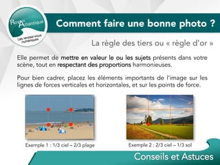Comment faire une bonne photo ?
Elle permet de mettre en valeur le ou les sujets présents dans votre
scène, tout en respectant des proportions harmonieuses.
Pour bien cadrer, placez les éléments importants de l’image sur les
lignes de forces verticales et horizontales, et sur les points de force.
La règle des tiers ou « règle d’or »
Exemple 1 : 1/3 ciel – 2/3 plage Exemple 2 : 2/3 ciel – 1/3 sol
 