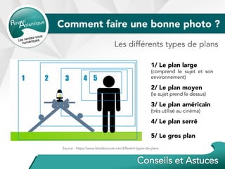 Comment faire une bonne photo ?
1/ Le plan large
(comprend le sujet et son
environnement)
2/ Le plan moyen
(le sujet prend le dessus)
3/ Le plan américain
(très utilisé au cinéma)
4/ Le plan serré
5/ Le gros plan
Les différents types de plans
Source : https://www.latoilescoute.net/different-types-de-plans
 
