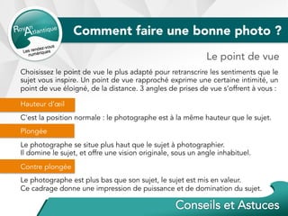 Choisissez le point de vue le plus adapté pour retranscrire les sentiments que le
sujet vous inspire. Un point de vue rapproché exprime une certaine intimité, un
point de vue éloigné, de la distance. 3 angles de prises de vue s’offrent à vous :
Hauteur d’œil
C'est la position normale : le photographe est à la même hauteur que le sujet.
Plongée
Le photographe se situe plus haut que le sujet à photographier.
Il domine le sujet, et offre une vision originale, sous un angle inhabituel.
Contre plongée
Le photographe est plus bas que son sujet, le sujet est mis en valeur.
Ce cadrage donne une impression de puissance et de domination du sujet.
Comment faire une bonne photo ?
Le point de vue
 
