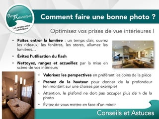 Comment faire une bonne photo ?
•  Évitez l’utilisation du ﬂash
•  Nettoyez, rangez et accueillez par la mise en
scène de vos intérieurs
Optimisez vos prises de vue intérieures !
•  Faîtes entrer la lumière : un temps clair, ouvrez
les rideaux, les fenêtres, les stores, allumez les
lumières…
•  Valorisez les perspectives en préférant les coins de la pièce
•  Prenez de la hauteur pour donner de la profondeur
(en montant sur une chaises par exemple)
•  Attention, le plafond ne doit pas occuper plus de ⅓ de la
photo
•  Évitez de vous mettre en face d’un miroir
 