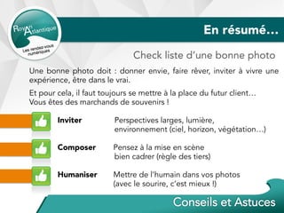En résumé…
Check liste d’une bonne photo
Une bonne photo doit : donner envie, faire rêver, inviter à vivre une
expérience, être dans le vrai.
Et pour cela, il faut toujours se mettre à la place du futur client…
Vous êtes des marchands de souvenirs !
Inviter Perspectives larges, lumière,
environnement (ciel, horizon, végétation…)
Composer Pensez à la mise en scène
bien cadrer (règle des tiers)
Humaniser Mettre de l’humain dans vos photos
(avec le sourire, c’est mieux !)
 