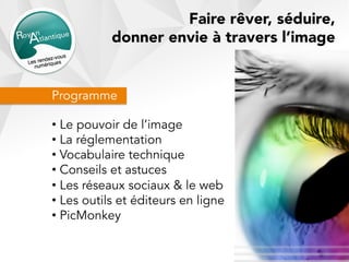 Programme
• Le pouvoir de l’image
• La réglementation
• Vocabulaire technique
• Conseils et astuces
• Les réseaux sociaux & le web
• Les outils et éditeurs en ligne
• PicMonkey
Faire rêver, séduire,
donner envie à travers l’image
 