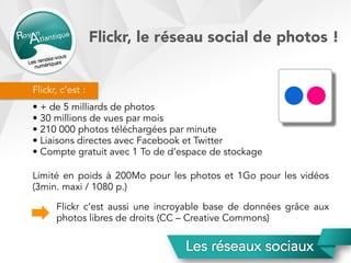 Flickr, c’est :
• + de 5 milliards de photos
• 30 millions de vues par mois
• 210 000 photos téléchargées par minute
• Liaisons directes avec Facebook et Twitter
• Compte gratuit avec 1 To de d’espace de stockage
Limité en poids à 200Mo pour les photos et 1Go pour les vidéos
(3min. maxi / 1080 p.)
Flickr, le réseau social de photos !
Flickr c’est aussi une incroyable base de données grâce aux
photos libres de droits (CC – Creative Commons)
 