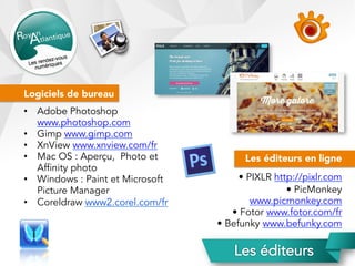 Logiciels de bureau
•  Adobe Photoshop
www.photoshop.com
•  Gimp www.gimp.com
•  XnView www.xnview.com/fr
•  Mac OS : Aperçu, Photo et
Affinity photo
•  Windows : Paint et Microsoft
Picture Manager
•  Coreldraw www2.corel.com/fr
Les éditeurs en ligne
• PIXLR http://pixlr.com
• PicMonkey
www.picmonkey.com
• Fotor www.fotor.com/fr
• Befunky www.befunky.com
 