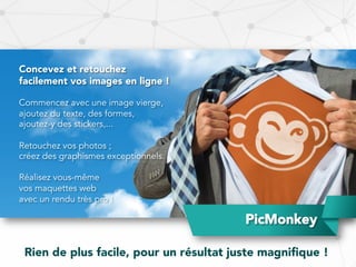 PicMonkey
Concevez et retouchez
facilement vos images en ligne !
Commencez avec une image vierge,
ajoutez du texte, des formes,
ajoutez-y des stickers,...
Retouchez vos photos ;
créez des graphismes exceptionnels.
Réalisez vous-même
vos maquettes web
avec un rendu très pro !
Rien de plus facile, pour un résultat juste magniﬁque !
 