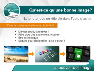 Qu’est-ce qu’une bonne image?
La photo joue un rôle clé dans l’acte d’achat
Dans le tourisme, une bonne photo doit :
•  Donner envie, faire rêver !
•  Faire vivre une expérience, inspirer !
•  Être authentique
•  Séduire pour déclencher l’acte d’achat !
 