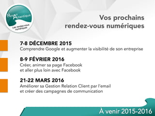 Vos prochains
rendez-vous numériques
7-8 DÉCEMBRE 2015
Comprendre Google et augmenter la visibilité de son entreprise
8-9 FÉVRIER 2016
Créer, animer sa page Facebook
et aller plus loin avec Facebook
21-22 MARS 2016
Améliorer sa Gestion Relation Client par l’email
et créer des campagnes de communication
 