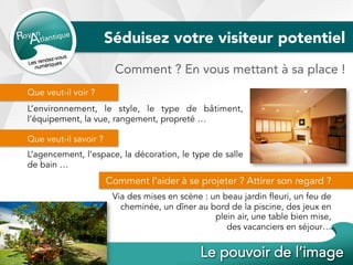 Séduisez votre visiteur potentiel
Comment ? En vous mettant à sa place !
Que veut-il voir ?
L’environnement, le style, le type de bâtiment,
l’équipement, la vue, rangement, propreté …
Que veut-il savoir ?
L’agencement, l’espace, la décoration, le type de salle
de bain …
Comment l’aider à se projeter ? Attirer son regard ?
Via des mises en scène : un beau jardin fleuri, un feu de
cheminée, un dîner au bord de la piscine, des jeux en
plein air, une table bien mise,
des vacanciers en séjour…
 