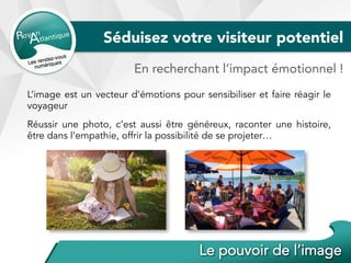 Séduisez votre visiteur potentiel
En recherchant l’impact émotionnel !
L’image est un vecteur d’émotions pour sensibiliser et faire réagir le
voyageur
Réussir une photo, c’est aussi être généreux, raconter une histoire,
être dans l’empathie, offrir la possibilité de se projeter…
 
