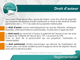 Droit d’auteur
Tout auteur d’une œuvre dite « œuvre de l’esprit » jouit d’un droit de propriété
qui comporte des attributs d’ordre intellectuel et moral et des attributs d’ordre
patrimonial. (art. L. 111-1 du code de la propriété intellectuelle)
Le droit d’auteur couvre automatiquement les œuvres littéraires, artistiques,
factuelles, informationnelles et audiovisuelles. Il existe donc 2 types de droit :
Le droit moral qui reconnait à l’auteur la paternité de l’œuvre et qui vise aussi
le respect de l’intégrité de l’œuvre (art L 121-1 et suivant du CPI)
C’est un droit de la personnalité qui est perpétuel, inaliénable et
imprescriptible.
Le droit patrimonial, d’ordre économique, qui découle de l’exploitation de
l’œuvre, pour une durée variable (suivant le pays) au terme de laquelle l’œuvre
entre dans le domaine public.
Source : Union des Photographes Professionnels : http://www.upp-auteurs.fr/
 