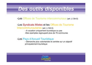 Titre titre titreDes outils disponibles
-Les Offices de Tourisme intercommunaux (art. L134-5)
-Les Syndicats Mixtes et les Offices de Tourisme
Intercommunautaires (art. L134-5)
- A vocation uniquement touristique ou pas
-Des exemples regroupant plus de 70 communes
-Les Pays d’Accueil Touristique
- Démarche plus volontariste et centrée sur un objectif
principalement touristique
 