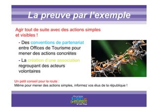 Titre titre titreLa preuve par l’exemple
- Des conventions de partenariat
entre Offices de Tourisme pour
mener des actions concrètes
- La création d’une association
regroupant des acteurs
volontaires
Agir tout de suite avec des actions simples
et visibles !
Un petit conseil pour la route :
Même pour mener des actions simples, informez vos élus de la république !
 