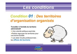 Titre titre titreLes conditions
Condition 01 : Des territoires
d’organisation organisés
Travailler à l’échelle du territoire
administratif
Une volonté politique exprimée
Parfois regrouper les territoires pour
une bonne échelle
Les doter d’outils professionnels :
les offices de tourisme
 