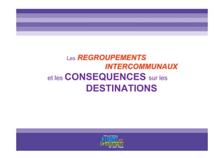 Les REGROUPEMENTS
INTERCOMMUNAUX
et les CONSEQUENCES sur les
DESTINATIONS
 