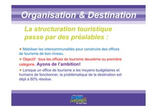 Titre titre titreOrganisation & Destination
La structuration touristique
passe par des préalables :
Mobiliser les intercommunalités pour construire des offices
de tourisme de bon niveau.
Objectif : tous les offices de tourisme deuxième ou première
catégorie. Ayons de l’ambition!
Lorsque un office de tourisme a les moyens budgétaires et
humains de fonctionner, la problématique de la destination est
déjà à 80% résolue.
 