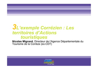Titre titre titre
3L’exemple Corrézien : Les
territoires d’Actions
touristiques
Nicolas Mignard, Directeur de l’Agence Départementale du
Tourisme de la Corrèze (ex-CDT)
 