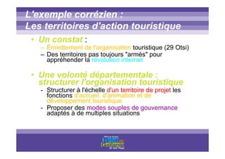 Titre titre titre
L'exemple corrézien :
Les territoires d'action touristique
• Un constat :
– Émiettement de l'organisation touristique (29 Otsi)
– Des territoires pas toujours "armés" pour
appréhender la révolution internet
• Une volonté départementale :
structurer l'organisation touristique
- Structurer à l'échelle d'un territoire de projet les
fonctions d'accueil, d'animation et de
développement touristique
- Proposer des modes souples de gouvernance
adaptés à de multiples situations
 