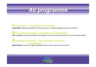 Titre titre titreAu programme
1Le tourisme : un secteur très encadré
Sophie Marnier, Responsable Office de Tourisme de France – Fédération régionale Limousin (ex -FROTSI)
2Un territoire de projet, un territoire de destination
Jean- Luc Boulin, Directeur de la Mission des Offices de Tourisme et des Pays d’Accueil Touristique d’Aquitaine (MOPA)
3L’exemple Corrézien : Les territoires d’Actions
touristiques
Nicolas Mignard, Directeur de l’Agence Départementale du Tourisme de la Corrèze (ex-CDT)
 