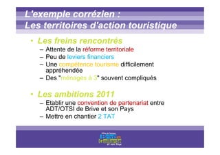 Titre titre titre
L'exemple corrézien :
Les territoires d'action touristique
• Les freins rencontrés
– Attente de la réforme territoriale
– Peu de leviers financiers
– Une compétence tourisme difficilement
appréhendée
– Des "ménages à 3" souvent compliqués
• Les ambitions 2011
– Etablir une convention de partenariat entre
ADT/OTSI de Brive et son Pays
– Mettre en chantier 2 TAT
 