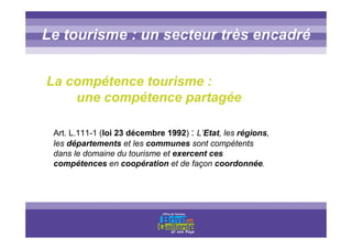 Titre titre titreLe tourisme : un secteur très encadré
La compétence tourisme :
une compétence partagée
Art. L.111-1 (loi 23 décembre 1992) : L’Etat, les régions,
les départements et les communes sont compétents
dans le domaine du tourisme et exercent ces
compétences en coopération et de façon coordonnée.
 